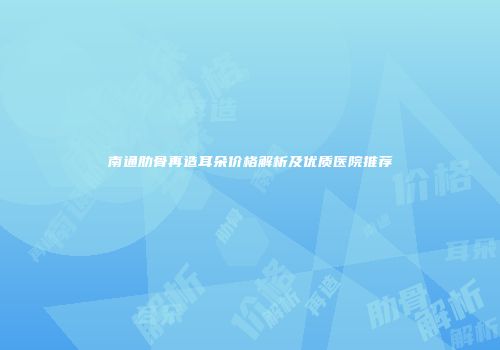南通肋骨再造耳朵价格解析及优质医院推荐