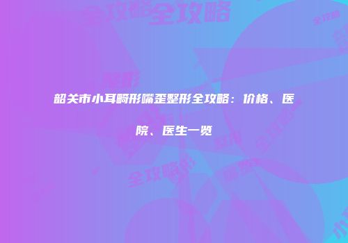 韶关市小耳畸形嘴歪整形全攻略：价格、医院、医生一览