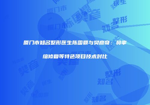 厦门市知名整形医生陈国鼎与樊彦奇：鼻挛缩修复等特色项目技术对比