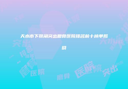 天水市下颚角突出磨骨医院排名前十榜单揭晓