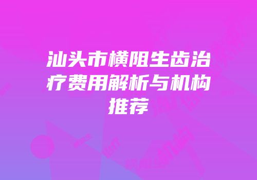 汕头市横阻生齿治疗费用解析与机构推荐