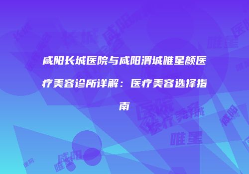 咸阳长城医院与咸阳渭城唯星颜医疗美容诊所详解：医疗美容选择指南