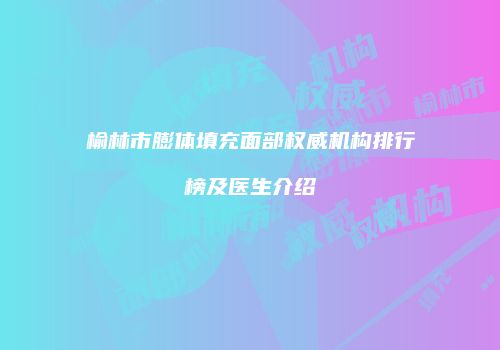 榆林市膨体填充面部权威机构排行榜及医生介绍