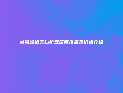 威海皓齿美白护理医院排名及价格介绍