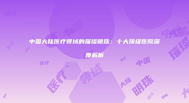 中国大陆医疗领域的璀璨明珠：十大顶级医院深度解析