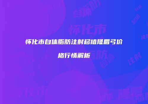 怀化市自体脂肪注射移植隆眉弓价格行情解析