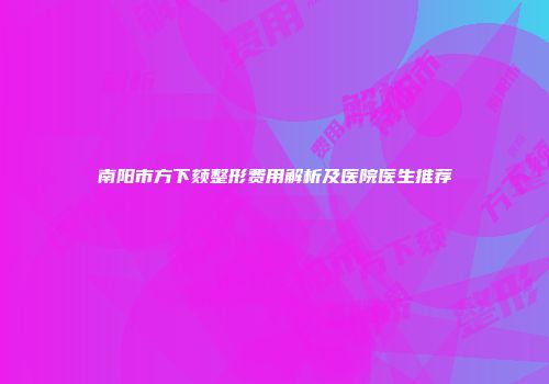 南阳市方下颏整形费用解析及医院医生推荐