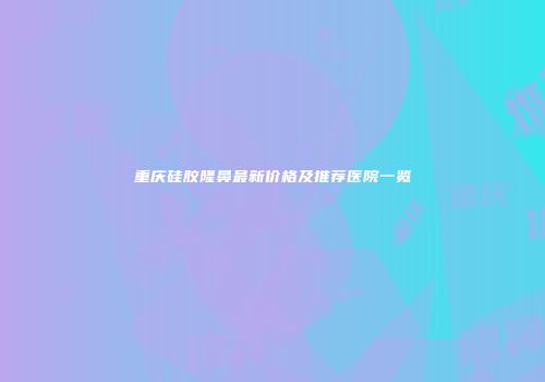 重庆硅胶隆鼻最新价格及推荐医院一览