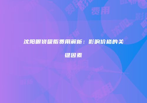 沈阳眼袋吸脂费用解析：影响价格的关键因素