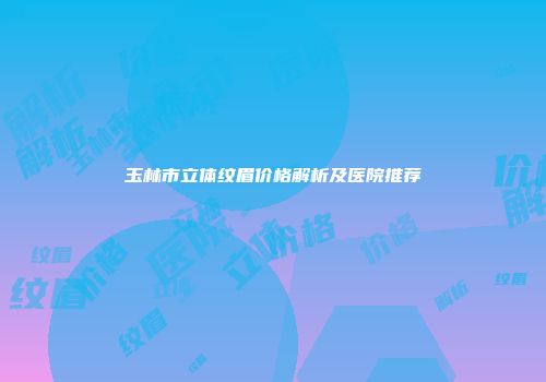 玉林市立体纹眉价格解析及医院推荐
