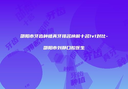邵阳市牙齿种植真牙排名榜前十名1v1对比-邵阳市刘静口腔医生