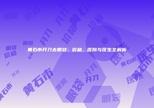 黄石市开刀去眼袋：价格、医院与医生全解析