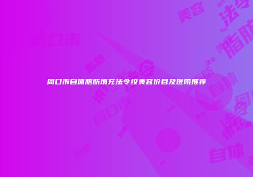 周口市自体脂肪填充法令纹美容价目及医院推荐