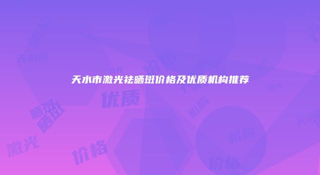 天水市激光祛晒斑价格及优质机构推荐