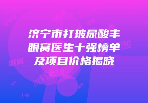 济宁市打玻尿酸丰眼窝医生十强榜单及项目价格揭晓