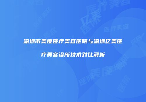 深圳市美度医疗美容医院与深圳亿美医疗美容诊所技术对比解析
