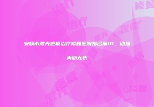 安顺市激光疤痕治疗修复医院排名前10，助您美丽无忧