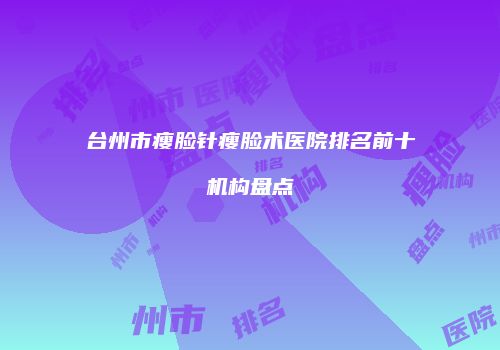 台州市瘦脸针瘦脸术医院排名前十机构盘点