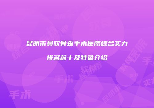 昆明市鼻软骨歪手术医院综合实力排名前十及特色介绍