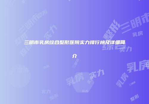 三明市乳房综合整形医院实力排行榜及详细简介