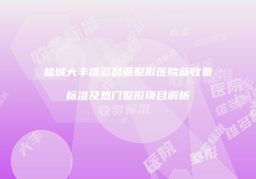盐城大丰维多利亚整形医院新收费标准及热门整形项目解析