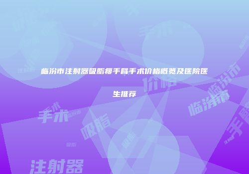 临汾市注射器吸脂瘦手臂手术价格概览及医院医生推荐