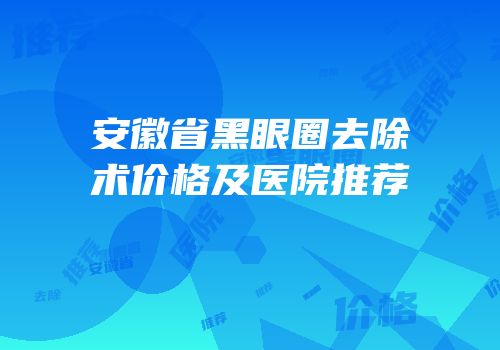 安徽省黑眼圈去除术价格及医院推荐