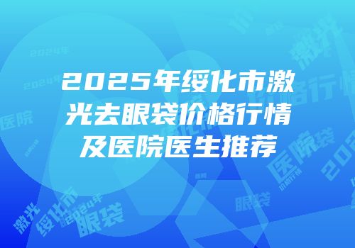 2025年绥化市激光去眼袋价格行情及医院医生推荐