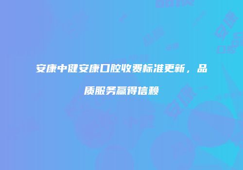 安康中健安康口腔收费标准更新，品质服务赢得信赖