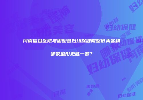 河南信合医院与固始县妇幼保健院整形美容科哪家整形更胜一筹？