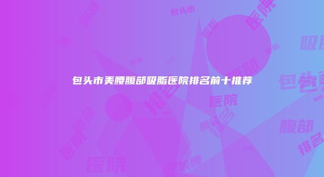 包头市美腰腹部吸脂医院排名前十推荐