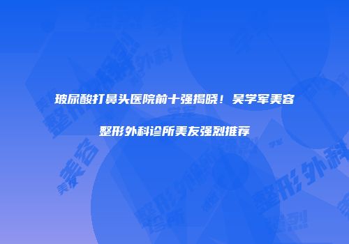 玻尿酸打鼻头医院前十强揭晓！吴学军美容整形外科诊所美友强烈推荐