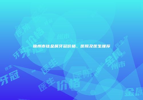 锦州市钛金属牙冠价格、医院及医生推荐