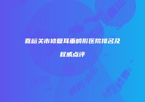嘉峪关市修复耳垂畸形医院排名及权威点评