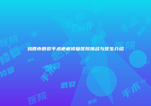 鸡西市唇裂手术疤痕修复医院排名与医生介绍