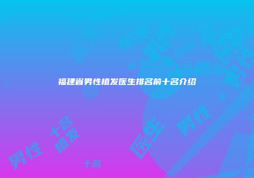 福建省男性植发医生排名前十名介绍