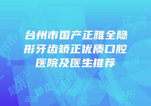 台州市国产正雅全隐形牙齿矫正优质口腔医院及医生推荐