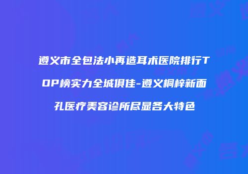 遵义市全包法小再造耳术医院排行TOP榜实力全城俱佳-遵义桐梓新面孔医疗美容诊所尽显各大特色