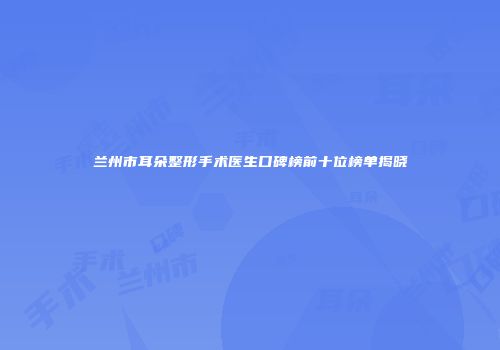 兰州市耳朵整形手术医生口碑榜前十位榜单揭晓