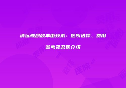 清远玻尿酸丰面颊术：医院选择、费用参考及名医介绍