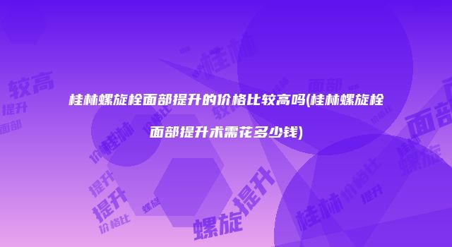 桂林螺旋栓面部提升的价格比较高吗(桂林螺旋栓面部提升术需花多少钱)