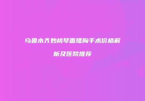 乌鲁木齐妙桃琴面隆胸手术价格解析及医院推荐