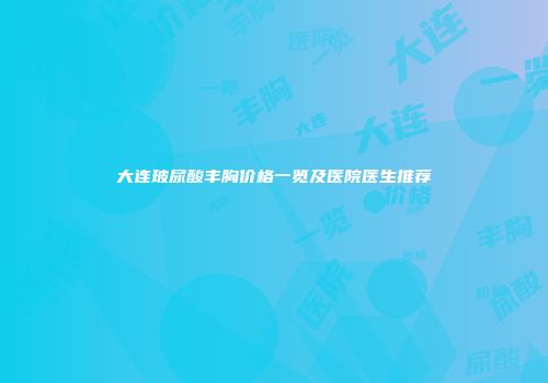 大连玻尿酸丰胸价格一览及医院医生推荐