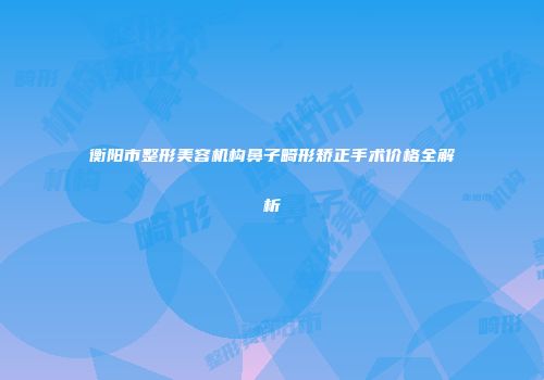 衡阳市整形美容机构鼻子畸形矫正手术价格全解析