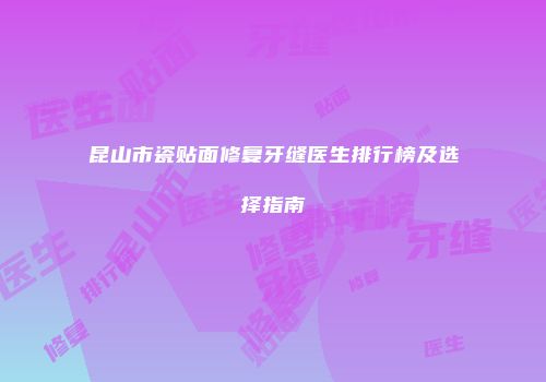 昆山市瓷贴面修复牙缝医生排行榜及选择指南
