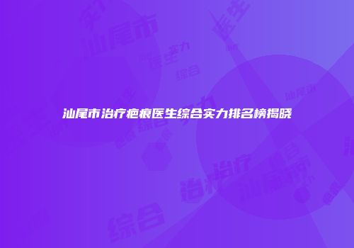 汕尾市治疗疤痕医生综合实力排名榜揭晓