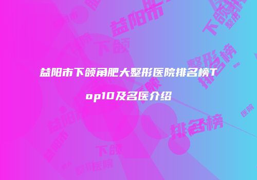 益阳市下颌角肥大整形医院排名榜Top10及名医介绍
