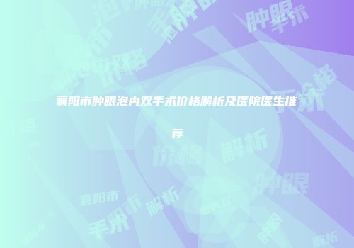 襄阳市肿眼泡内双手术价格解析及医院医生推荐