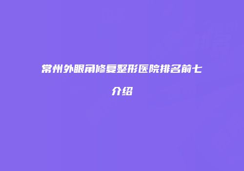 常州外眼角修复整形医院排名前七介绍