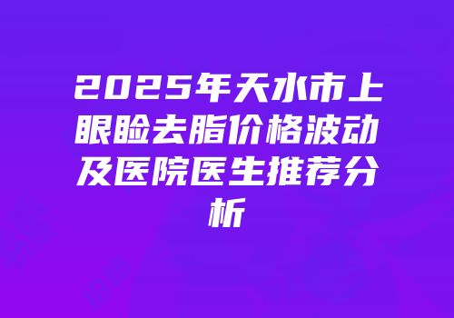 2025年天水市上眼睑去脂价格波动及医院医生推荐分析